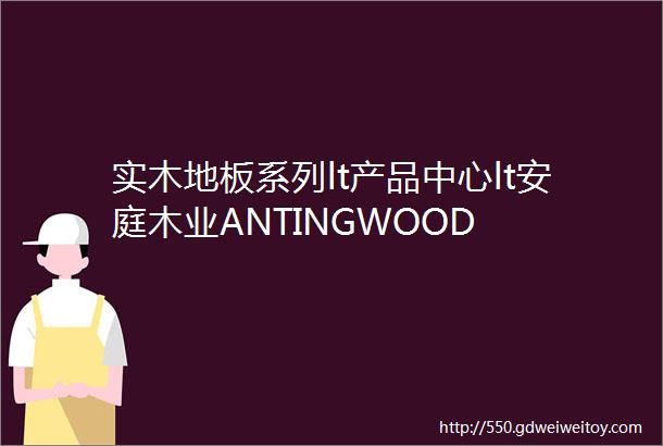 实木地板系列lt产品中心lt安庭木业ANTINGWOOD